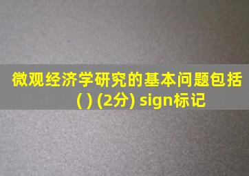 微观经济学研究的基本问题包括( ) (2分) sign标记